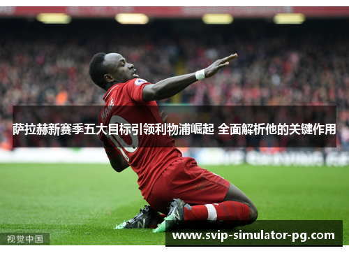 萨拉赫新赛季五大目标引领利物浦崛起 全面解析他的关键作用 萨拉赫新赛季五大目标引领利物浦崛起 全面解析他的关键作用