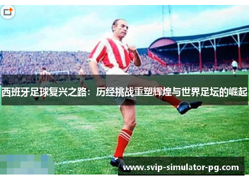 西班牙足球复兴之路:历经挑战重塑辉煌与世界足坛的崛起 西班牙足球复兴之路:历经挑战重塑辉煌与世界足坛的崛起