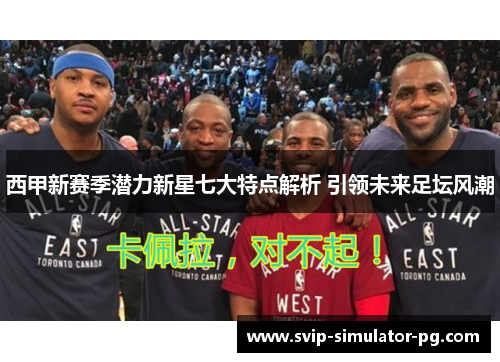 西甲新赛季潜力新星七大特点解析 引领未来足坛风潮