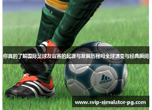你真的了解国际足球友谊赛的起源与发展历程吗全球演变与经典瞬间 你真的了解国际足球友谊赛的起源与发展历程吗全球演变与经典瞬间