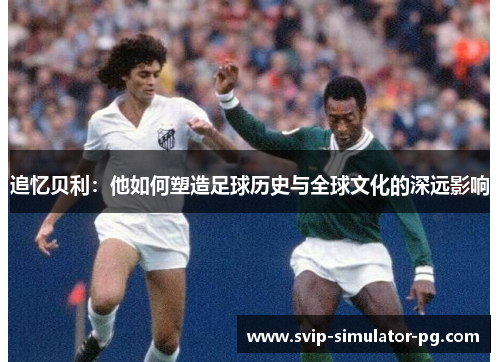 追忆贝利:他如何塑造足球历史与全球文化的深远影响 追忆贝利:他如何塑造足球历史与全球文化的深远影响