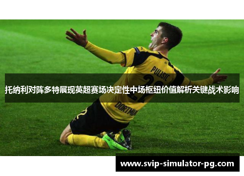 托纳利对阵多特展现英超赛场决定性中场枢纽价值解析关键战术影响 托纳利对阵多特展现英超赛场决定性中场枢纽价值解析关键战术影响